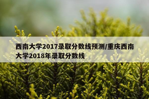 西南大学2017录取分数线预测/重庆西南大学2018年录取分数线