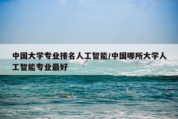中国大学专业排名人工智能/中国哪所大学人工智能专业最好