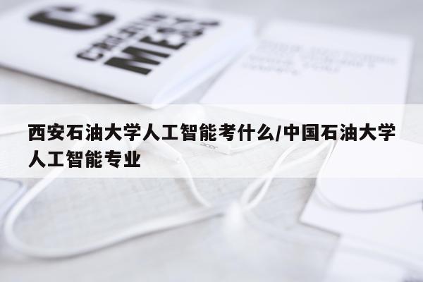 西安石油大学人工智能考什么/中国石油大学人工智能专业