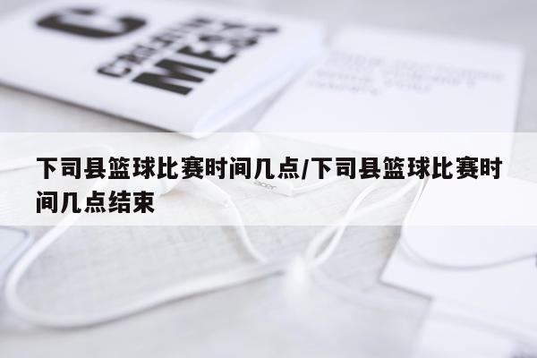 下司县篮球比赛时间几点/下司县篮球比赛时间几点结束