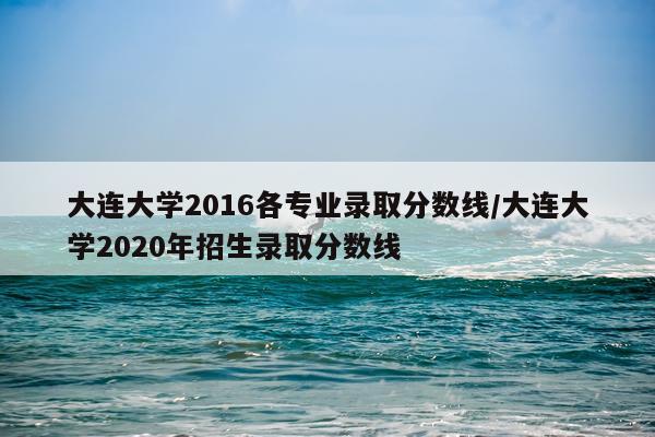 大连大学2016各专业录取分数线/大连大学2020年招生录取分数线