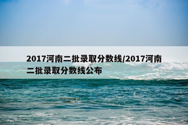2017河南二批录取分数线/2017河南二批录取分数线公布