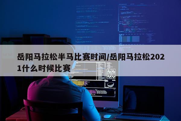 岳阳马拉松半马比赛时间/岳阳马拉松2021什么时候比赛