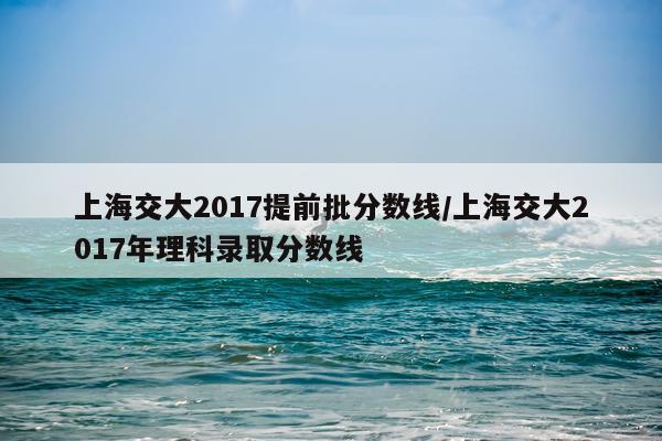 上海交大2017提前批分数线/上海交大2017年理科录取分数线