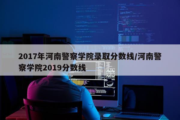 2017年河南警察学院录取分数线/河南警察学院2019分数线