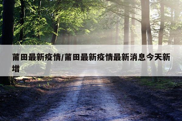 莆田最新疫情/莆田最新疫情最新消息今天新增