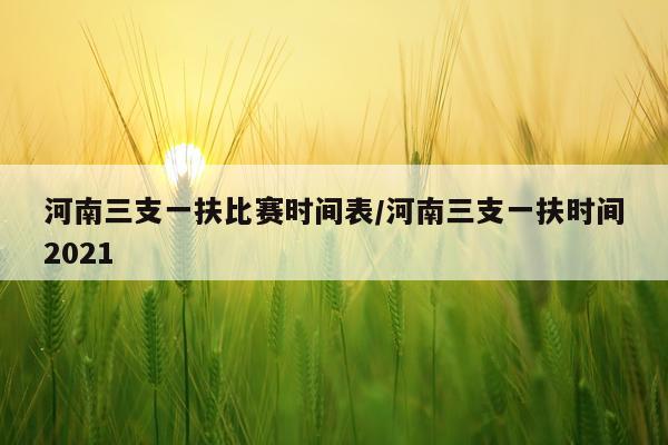 河南三支一扶比赛时间表/河南三支一扶时间2021