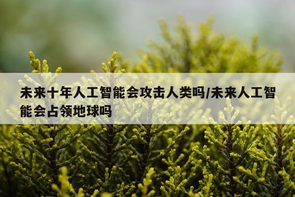 未来十年人工智能会攻击人类吗/未来人工智能会占领地球吗