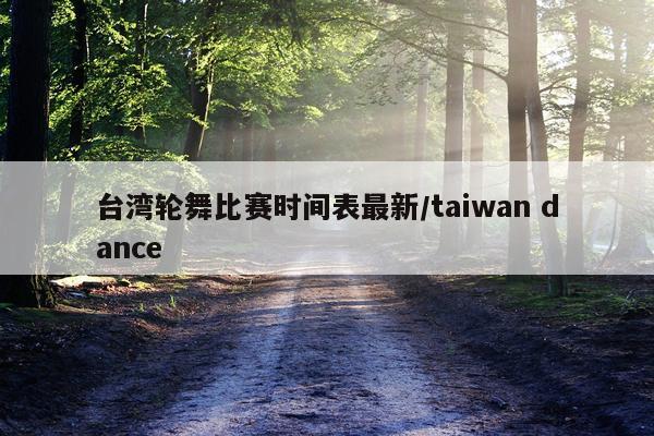 台湾轮舞比赛时间表最新/taiwan dance