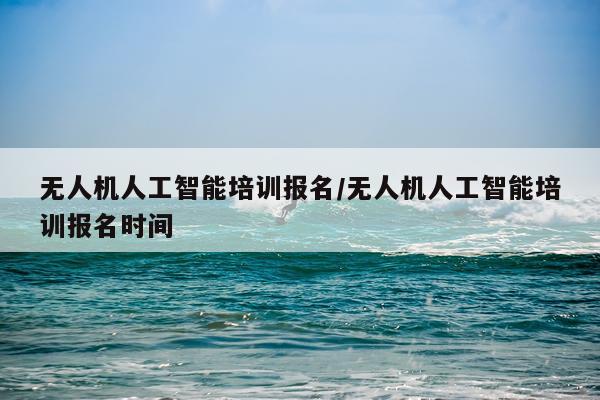 无人机人工智能培训报名/无人机人工智能培训报名时间