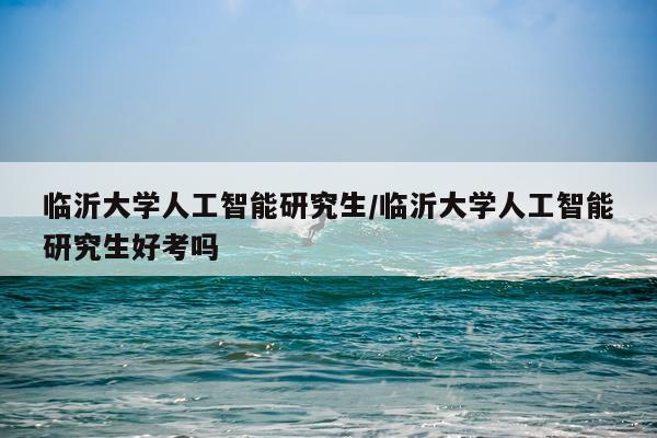 临沂大学人工智能研究生/临沂大学人工智能研究生好考吗