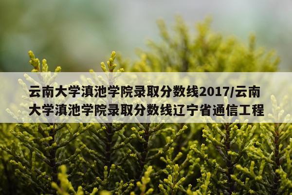 云南大学滇池学院录取分数线2017/云南大学滇池学院录取分数线辽宁省通信工程