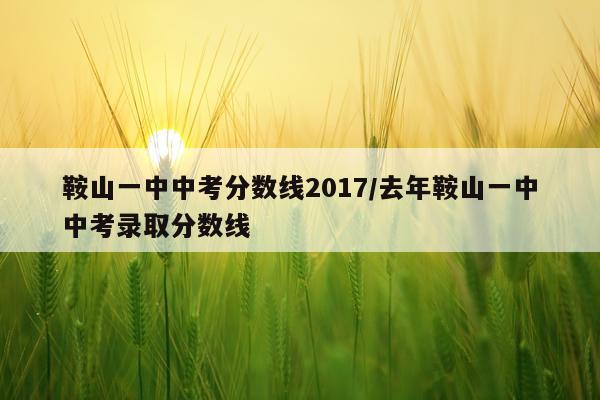 鞍山一中中考分数线2017/去年鞍山一中中考录取分数线