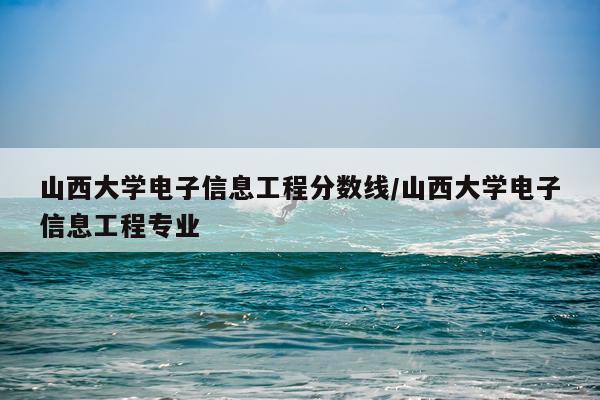 山西大学电子信息工程分数线/山西大学电子信息工程专业