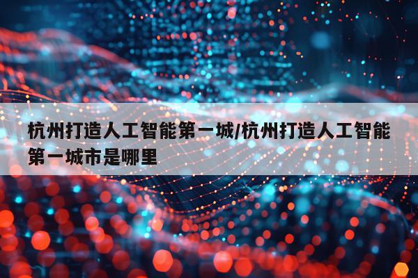 杭州打造人工智能第一城/杭州打造人工智能第一城市是哪里