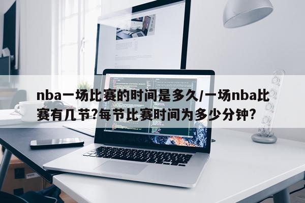 nba一场比赛的时间是多久/一场nba比赛有几节?每节比赛时间为多少分钟?