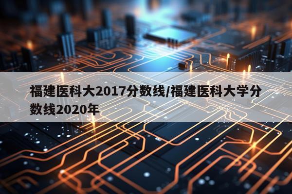 福建医科大2017分数线/福建医科大学分数线2020年