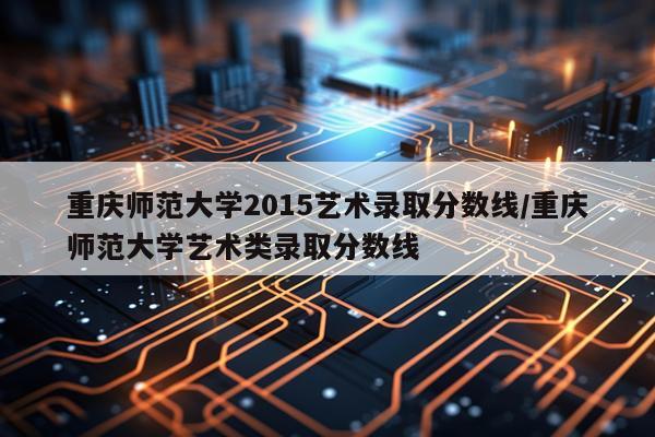 重庆师范大学2015艺术录取分数线/重庆师范大学艺术类录取分数线