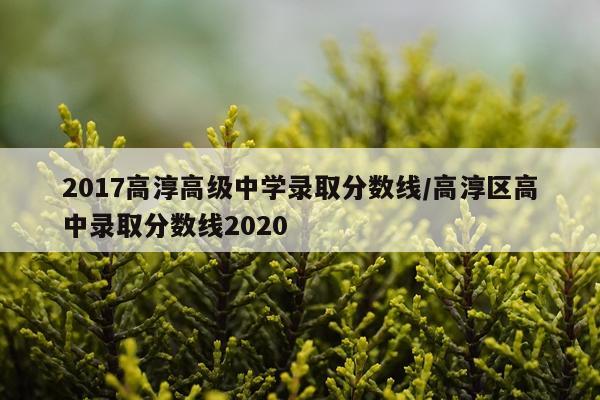 2017高淳高级中学录取分数线/高淳区高中录取分数线2020
