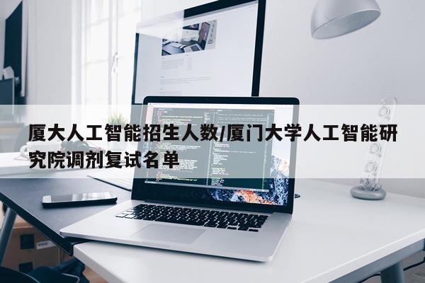 厦大人工智能招生人数/厦门大学人工智能研究院调剂复试名单