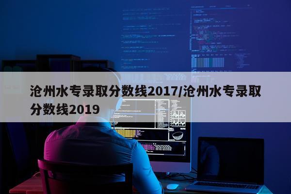 沧州水专录取分数线2017/沧州水专录取分数线2019
