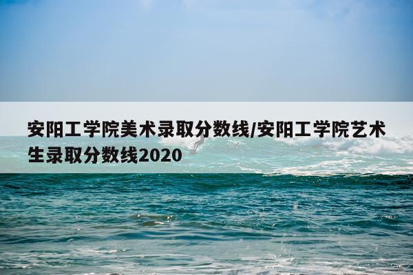 安阳工学院美术录取分数线/安阳工学院艺术生录取分数线2020