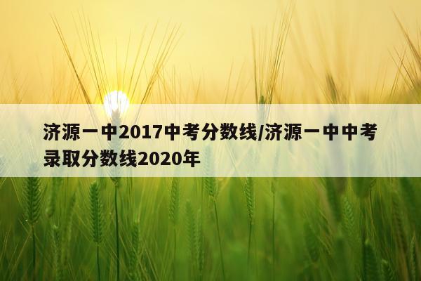 济源一中2017中考分数线/济源一中中考录取分数线2020年