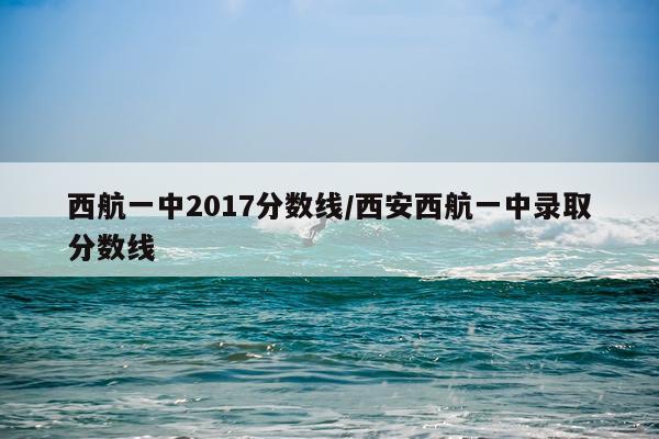 西航一中2017分数线/西安西航一中录取分数线