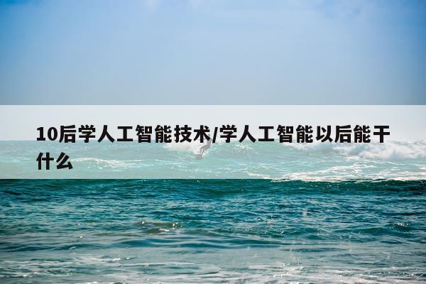 10后学人工智能技术/学人工智能以后能干什么