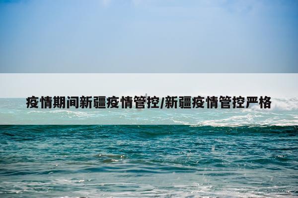 疫情期间新疆疫情管控/新疆疫情管控严格
