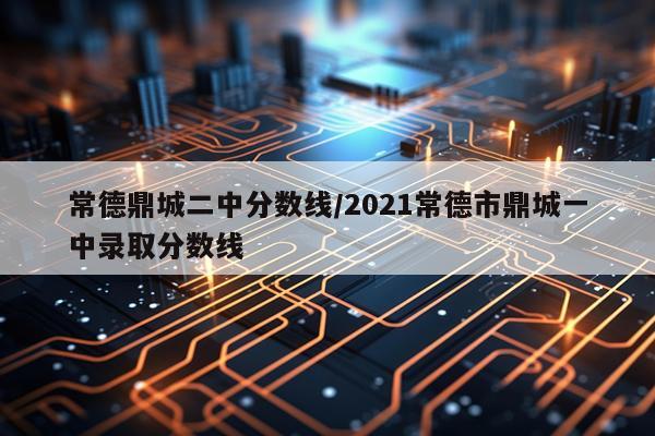 常德鼎城二中分数线/2021常德市鼎城一中录取分数线