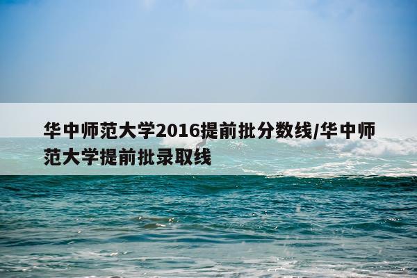 华中师范大学2016提前批分数线/华中师范大学提前批录取线