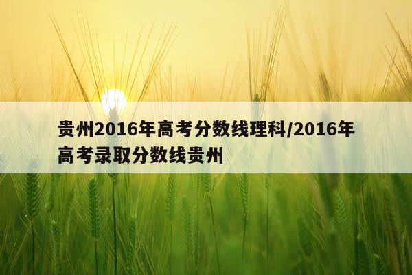 贵州2016年高考分数线理科/2016年高考录取分数线贵州
