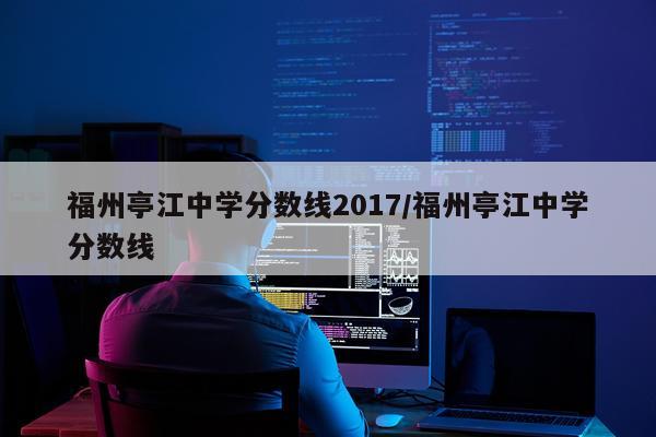 福州亭江中学分数线2017/福州亭江中学分数线
