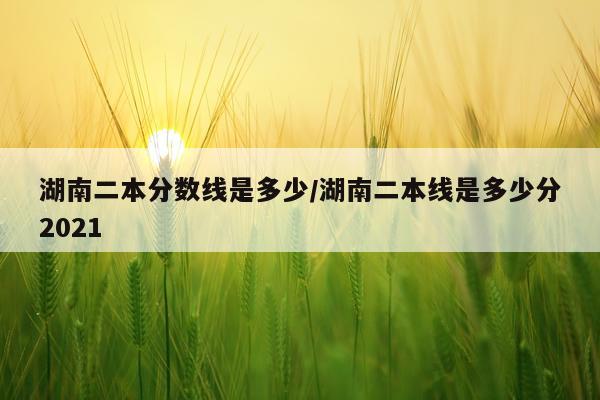 湖南二本分数线是多少/湖南二本线是多少分2021