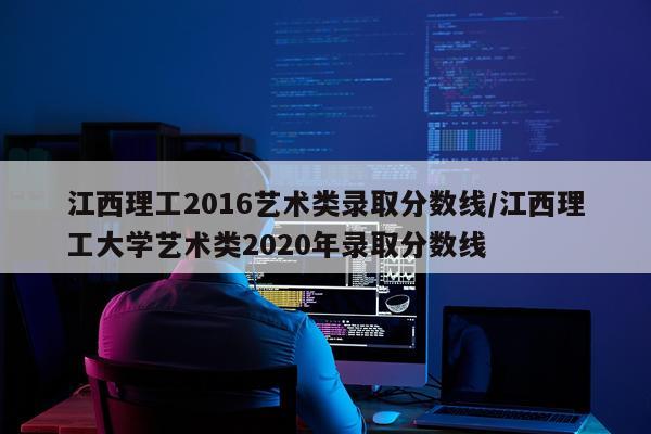 江西理工2016艺术类录取分数线/江西理工大学艺术类2020年录取分数线