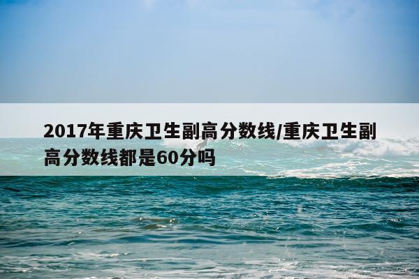 2017年重庆卫生副高分数线/重庆卫生副高分数线都是60分吗