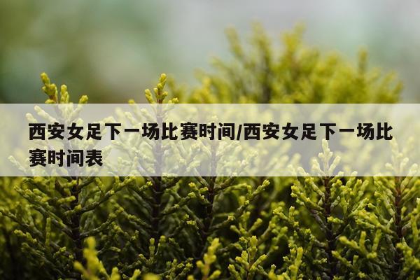 西安女足下一场比赛时间/西安女足下一场比赛时间表
