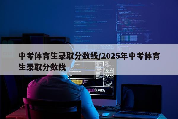 中考体育生录取分数线/2025年中考体育生录取分数线