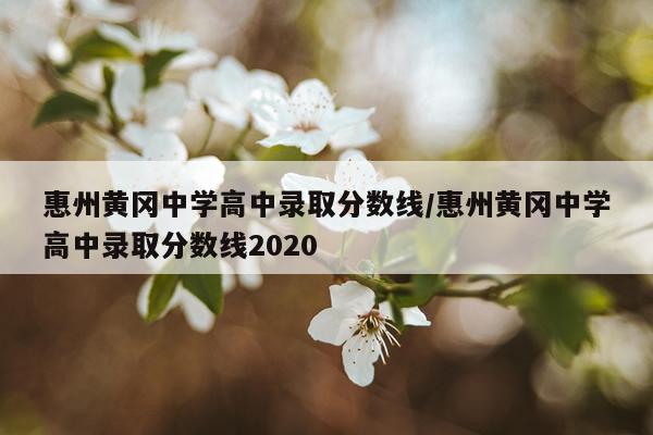 惠州黄冈中学高中录取分数线/惠州黄冈中学高中录取分数线2020