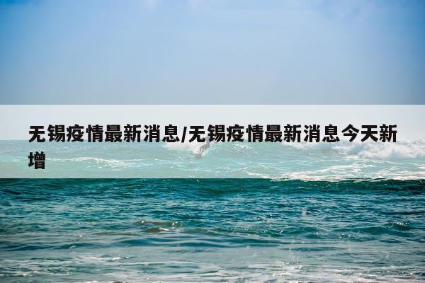 无锡疫情最新消息/无锡疫情最新消息今天新增