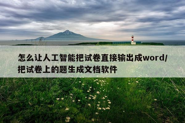 怎么让人工智能把试卷直接输出成word/把试卷上的题生成文档软件