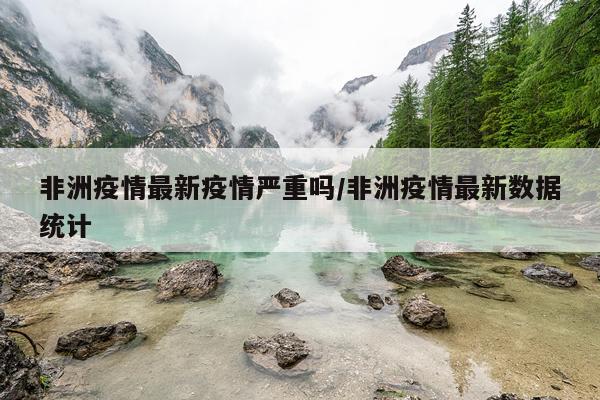 非洲疫情最新疫情严重吗/非洲疫情最新数据统计