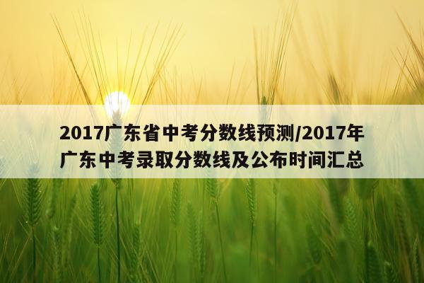 2017广东省中考分数线预测/2017年广东中考录取分数线及公布时间汇总