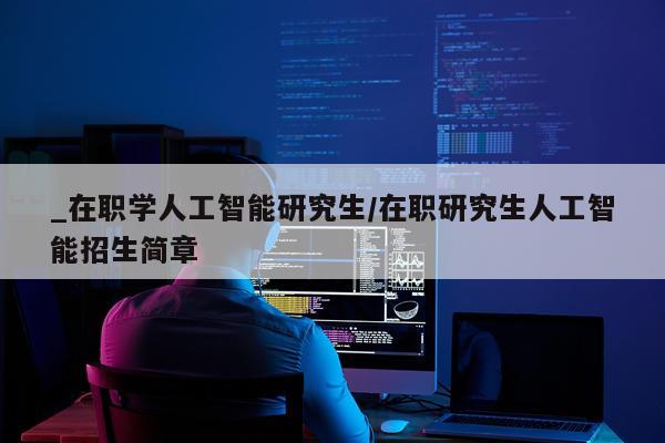 _在职学人工智能研究生/在职研究生人工智能招生简章