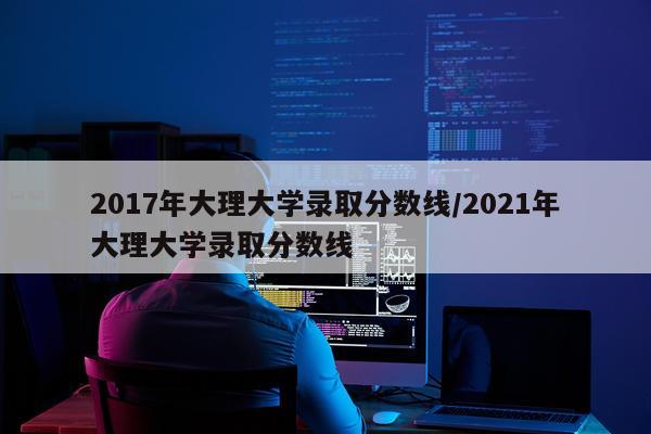 2017年大理大学录取分数线/2021年大理大学录取分数线