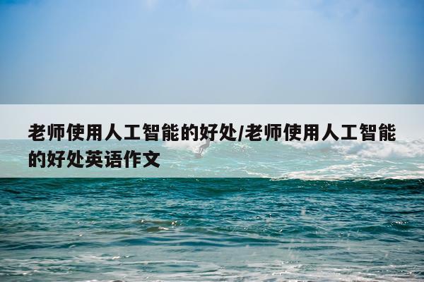 老师使用人工智能的好处/老师使用人工智能的好处英语作文
