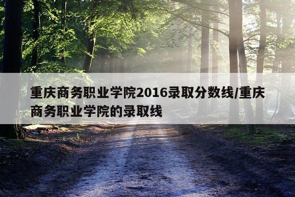 重庆商务职业学院2016录取分数线/重庆商务职业学院的录取线