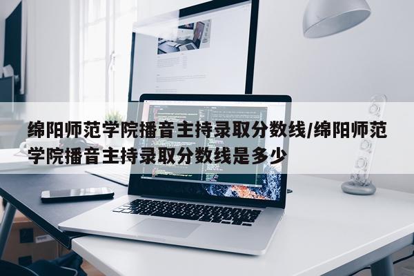 绵阳师范学院播音主持录取分数线/绵阳师范学院播音主持录取分数线是多少