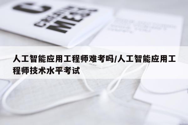 人工智能应用工程师难考吗/人工智能应用工程师技术水平考试